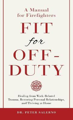 Fit For Off-Duty: A Manual for Firefighters: Healing from Work-Related Trauma, Restoring Personal Relationships, and Thriving at Home - Peter Salerno