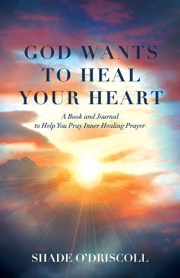 God Wants to Heal Your Heart: A Book and Journal to Help You Pray Inner Healing Prayer - Shade O'driscoll