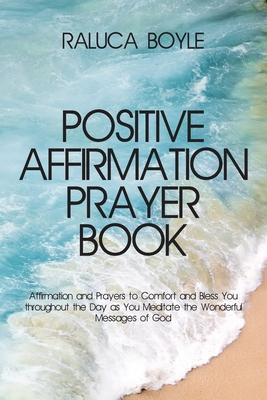 Positive Affirmation Prayer Book: Affirmation and Prayers to Comfort and Bless You throughout the Day as You Meditate the Wonderful Messages of God - Raluca Boyle