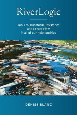 Riverlogic: Tools to Transform Resistance and Create Flow in all of our Relationships - Denise M. Blanc