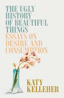 The Ugly History of Beautiful Things: Essays on Desire and Consumption - Katy Kelleher