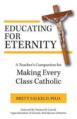 Educating for Eternity: A Teacher's Companion for Making Every Class Catholic - Salkeld Ph. D. Brett