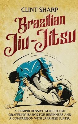 Brazilian Jiu-Jitsu: A Comprehensive Guide to BJJ Grappling Basics for Beginners and a Comparison with Japanese Jujitsu - Clint Sharp