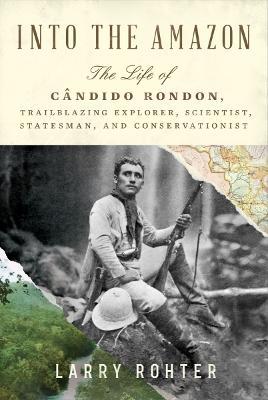 Into the Amazon: The Life of Cândido Rondon, Trailblazing Explorer, Scientist, Statesman, and Conservationist - Larry Rohter