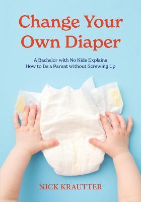 Change Your Own Diaper: A Bachelor with No Kids Explains How to Be a Parent without Screwing Up - Nick Krautter