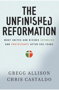 The Unfinished Reformation: What Unites and Divides Catholics and Protestants After 500 Years - Gregg Allison