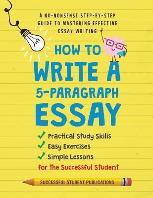 How to Write A 5-Paragraph Essay: A No-Nonsense Step-By-Step Guide to Mastering Effective Essay Writing Practical Study Skills, Easy Exercises & Simpl - Successful Student Publications