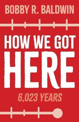 How We Got Here: 6,023 Years - Bobby R. Baldwin