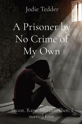 A Prisoner by No Crime of My Own: Incest. Rape. Murder. Then, I turned four. - Tedder
