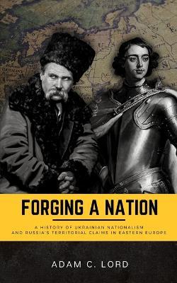 Forging A Nation: A History of Ukrainian Nationalism and Russia's Territorial Claims in Eastern Europe - Adam C. Lord