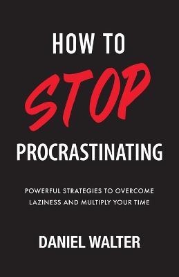 How to Stop Procrastinating: Powerful Strategies to Overcome Laziness and Multiply Your Time - Daniel Walter