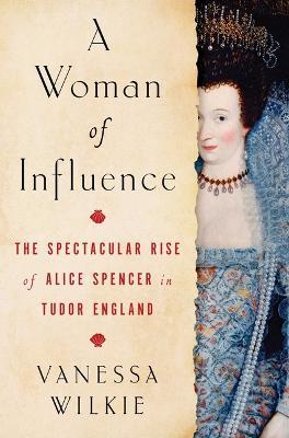 A Woman of Influence: The Spectacular Rise of Alice Spencer in Tudor England - Vanessa Wilkie