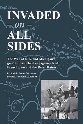 Invaded on All Sides: The War of 1812 and Michigan's greatest battlefield engagements at Frenchtown and the River Raisin - Ralph James Naveaux