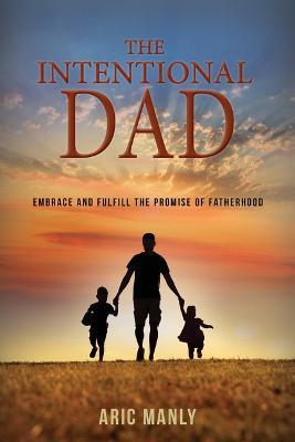The Intentional Dad: Embrace and Fulfill the Promise of Fatherhood - Aric Manly