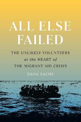 All Else Failed: The Unlikely Volunteers at the Heart of the Migrant Aid Crisis - Dana Sachs
