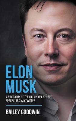 Elon Musk: A Biography of the Billionaire Behind SpaceX, Tesla & Twitter - Bailey Goodwin