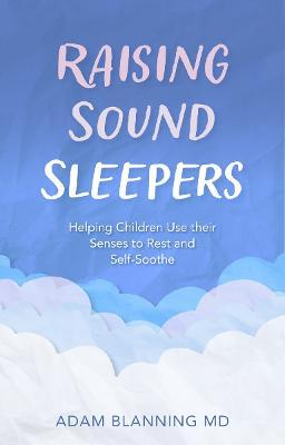 Raising Sound Sleepers: Helping Children Use Their Senses to Rest and Self-Soothe - Adam Blanning