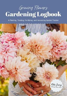 Growing Flowers Gardening Logbook: A Planting, Tending, Fertilizing, and Harvesting Garden Tracker (Flower Gardening Essentials) - Niki Irving