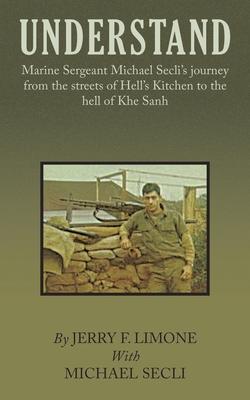 Understand: Marine Sergeant Michael Secli's Journey from the Streets of Hell's Kitchen to the Hell of Khe Sanh - Jerry F. Limone