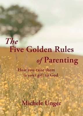 The Five Golden Rules of Parenting: Your Children Are a Gift from God - How You Raise Them Is Your Gift to Him - Michele Unger