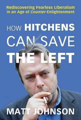 How Hitchens Can Save the Left: Rediscovering Fearless Liberalism in an Age of Counter-Enlightenment - Matt Johnson