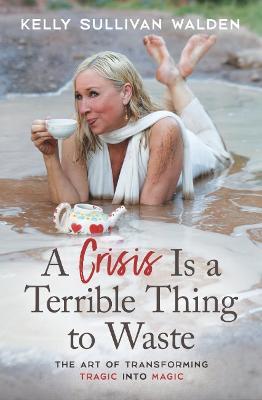 A Crisis Is a Terrible Thing to Waste: The Art of Transforming the Tragic Into Magic - Kelly Sullivan Walden