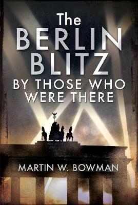 The Berlin Blitz by Those Who Were There - Martin W. Bowman