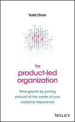 The Product-Led Organization: Drive Growth by Putting Product at the Center of Your Customer Experience - Todd Olson