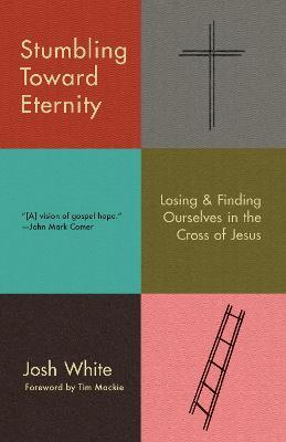 Stumbling Toward Eternity: Losing & Finding Ourselves in the Cross of Jesus - Josh White