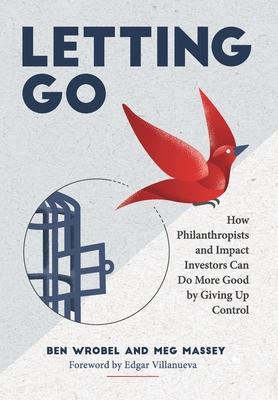 Letting Go: How Philanthropists and Impact Investors Can Do More Good By Giving Up Control: How Philanthropists and Impact Investo - Ben Wrobel