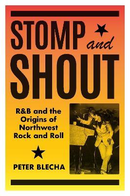 Stomp and Shout: R&B and the Origins of Northwest Rock and Roll - Peter Blecha