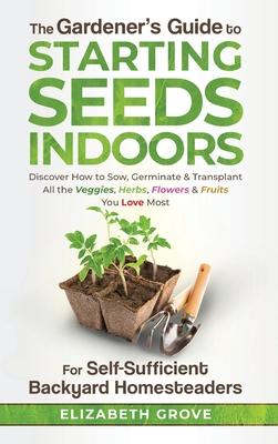 The Gardener's Guide to Starting Seeds Indoors: Discover How to Sow, Germinate, & Transplant All The Veggies, Herbs, Flowers & Fruits You Love Most - Elizabeth Grove