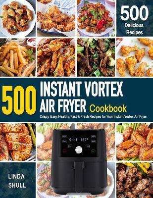 INSTANT VORTEX AIR FRYER Cookbook: 500 Crispy, Easy, Healthy, Fast & Fresh Recipes For Your Instant Vortex Air Fryer (Recipe Book) - Linda Shull