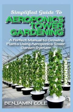 Coperta cărții 'Simplified Guide To Aeroponics Tower Gardening: A Perfect Manual To Growing Plants Using Aeroponics Tower Garden System'