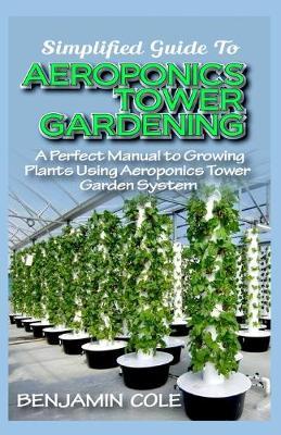 Simplified Guide To Aeroponics Tower Gardening: A Perfect Manual To Growing Plants Using Aeroponics Tower Garden System - Benjamin Cole