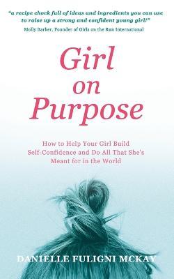 Girl on Purpose: How to Help Your Girl Build Self-Confidence and Do All That She's Meant for in the World - Danielle Fuligni Mckay