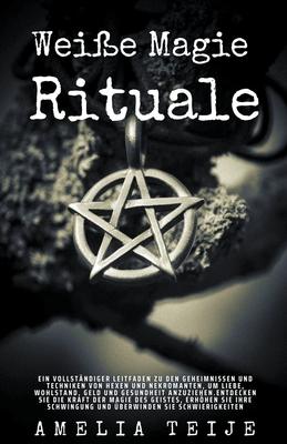 Wei�e Magie - Rituale - Ein vollst�ndiger Leitfaden zu den Geheimnissen und Techniken von Hexen und Nekromanten, um Liebe, Wohlstand, Geld und Gesundh - Amelia Teije