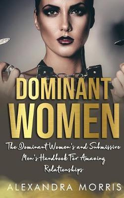 Dominant Women: The Dominant Women's and Submissive Men's Handbook For Amazing Relationships - Alexandra Morris