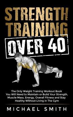 Strength Training Over 40: The Only Weight Training Workout Book You Will Need to Maintain or Build Your Strength, Muscle Mass, Energy, Overall F - Michael Smith