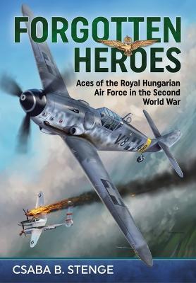 Forgotten Heroes: Aces of the Royal Hungarian Air Force in the Second World War - Csaba B. Stenge