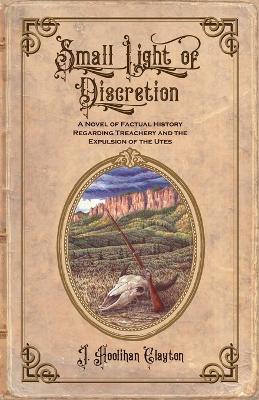 Small Light Of Discretion: A Novel of Factual History Regarding Treachery and the Expulsion of the Utes - J. Hoolihan Clayton