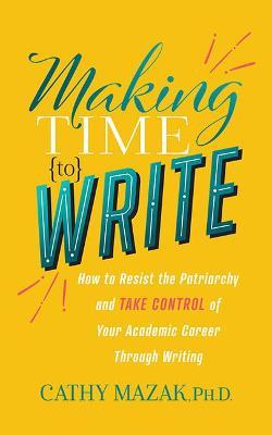 Making Time to Write: How to Resist the Patriarchy and Take Control of Your Academic Career Through Writing - Cathy Mazak