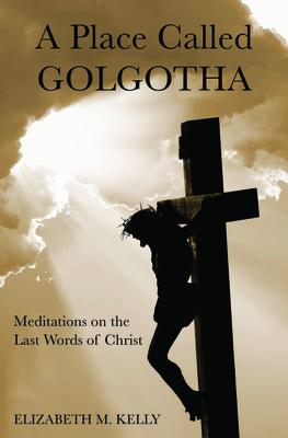 A Place Called Golgotha: Meditations on the Words of Christ - Elizabeth M. Kelly