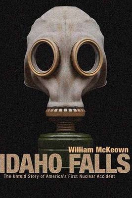Idaho Falls: The Untold Story of America's First Nuclear Accident - William Mckeown