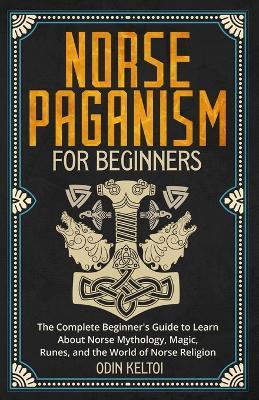 Norse Paganism for Beginners: The Complete Beginner's Guide to Learn About Norse Mythology, Magic, Runes, and the World of Norse Religion - Odin Keltoi