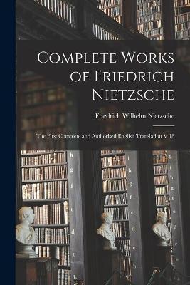 Complete Works of Friedrich Nietzsche: The First Complete and Authorised English Translation V 18 - Friedrich Wilhelm 1844-1900 Nietzsche