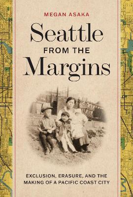 Seattle from the Margins: Exclusion, Erasure, and the Making of a Pacific Coast City - Megan Asaka
