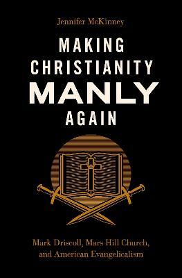 Making Christianity Manly Again: Mark Driscoll, Mars Hill Church, and American Evangelicalism - Jennifer Mckinney