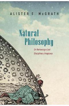 Natural Philosophy: On Retrieving a Lost Disciplinary Imaginary - Alister Mcgrath