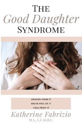 The Good Daughter Syndrome: Awaken from it. Break Free of it. Heal from it. - Katherine Fabrizio